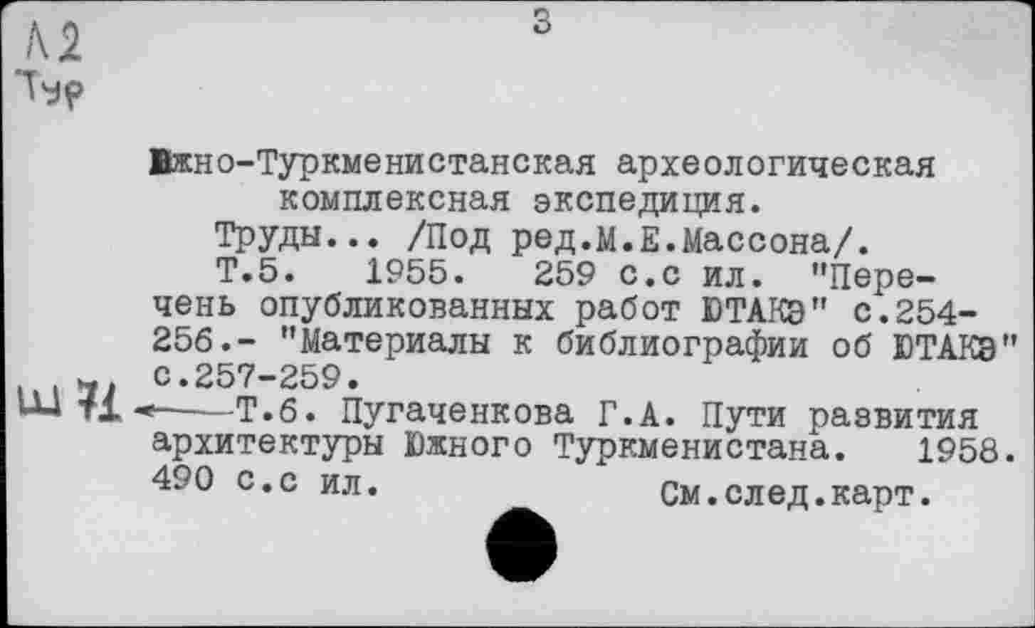 ﻿№ Ър
з
LU 71
Ижно-Туркменистанская археологическая комплексная экспедиция.
Труды... /Под ред.м.Е.Массона/.
Т.5.	1955.	259 с.с ил. ’’Пере-
чень опубликованных работ ЮТАКЭ" с.254-256.- ’’Материалы к библиографии об ЮТАКЭ" с.257-259.
*---Т.6. Пугаченкова Г.А. Пути развития
архитектуры Южного Туркменистана. 1958.
490 с.с ил.	См.след.карт.